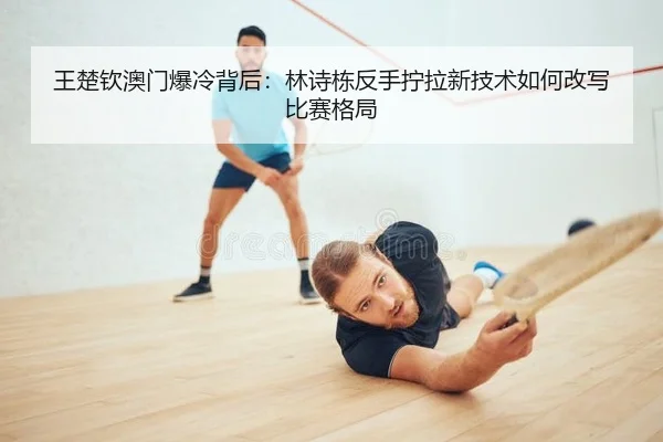王楚钦澳门爆冷背后：林诗栋反手拧拉新技术如何改写比赛格局